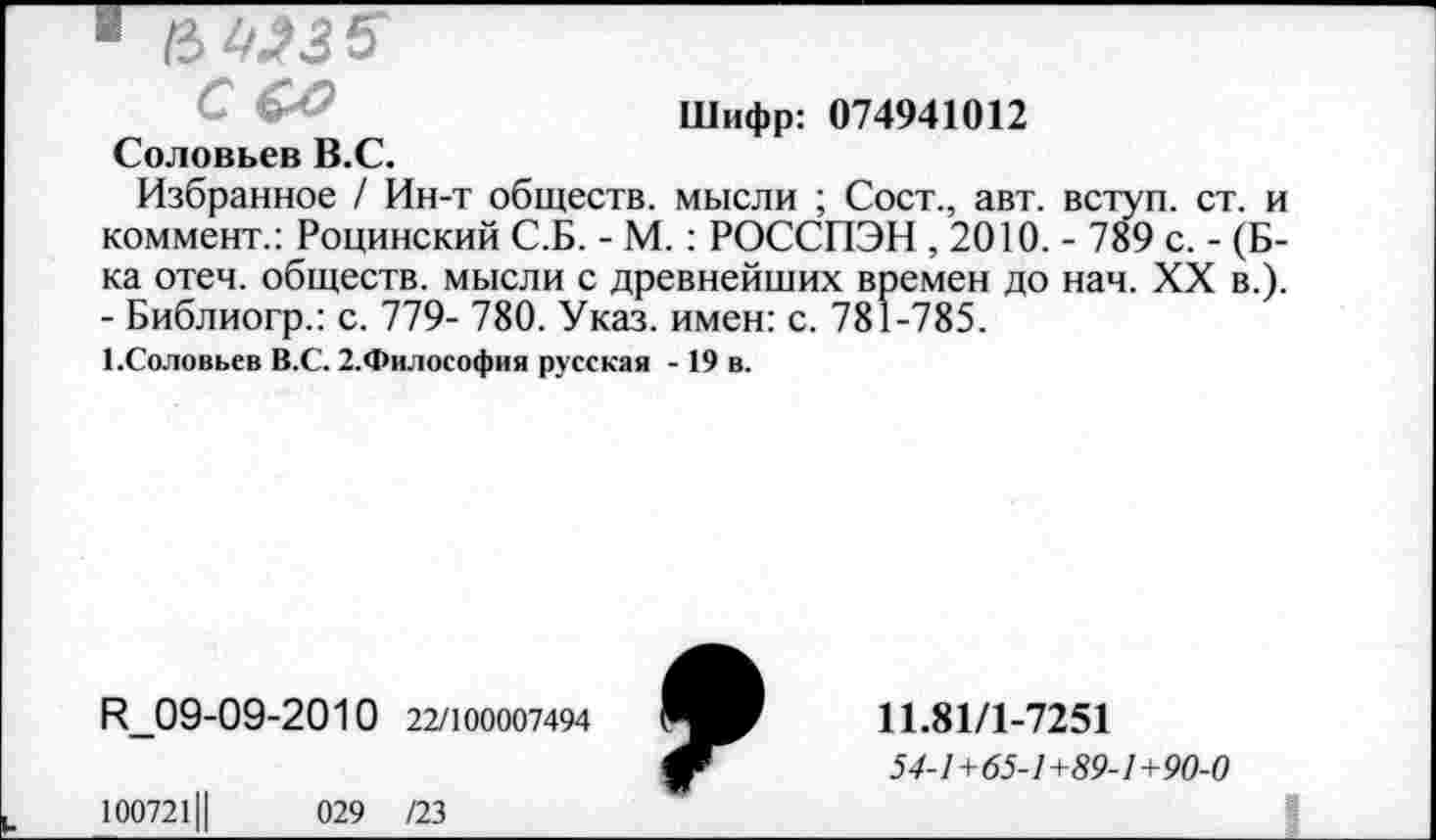 ﻿
Шифр: 074941012
Соловьев В.С.
Избранное / Ин-т обществ, мысли ; Сост., авт. вступ. ст. и коммент.: Роцинский С.Б. - М. : РОССПЭН , 2010. - 789 с. - (Б-ка отеч. обществ, мысли с древнейших времен до нач. XX в.). - Библиогр.: с. 779- 780. Указ, имен: с. 781-785.
1.Соловьев В.С. 2.Философия русская - 19 в.
Р_09-09-2010 22/100007494
10072111	029 /23
11.81/1-7251
54-1+65-1+89-1+90-0